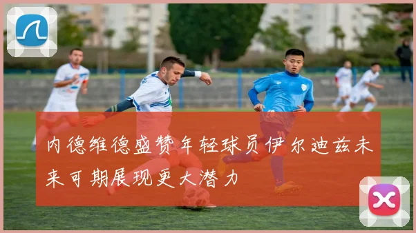 内德维德盛赞年轻球员伊尔迪兹未来可期展现更大潜力