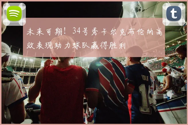 未来可期！34号秀卡尔克布伦纳高效表现助力球队赢得胜利
