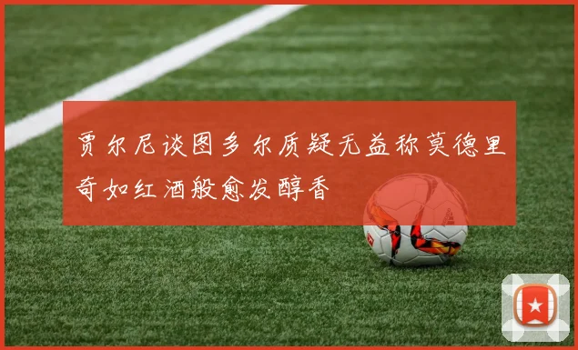 贾尔尼谈图多尔质疑无益称莫德里奇如红酒般愈发醇香