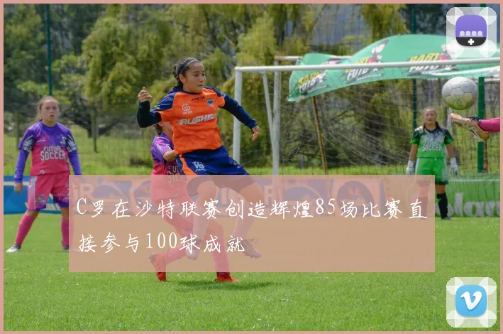 C罗在沙特联赛创造辉煌85场比赛直接参与100球成就