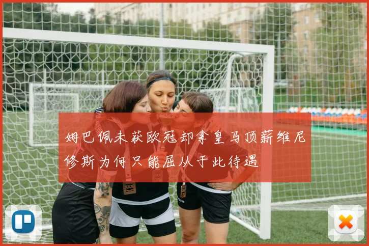 姆巴佩未获欧冠却拿皇马顶薪维尼修斯为何只能屈从于此待遇