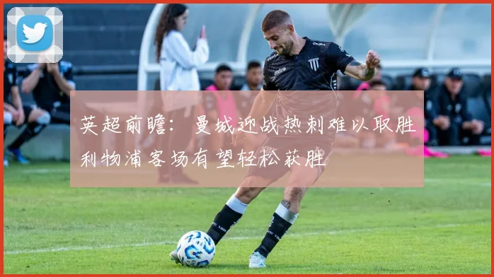 英超前瞻：曼城迎战热刺难以取胜利物浦客场有望轻松获胜