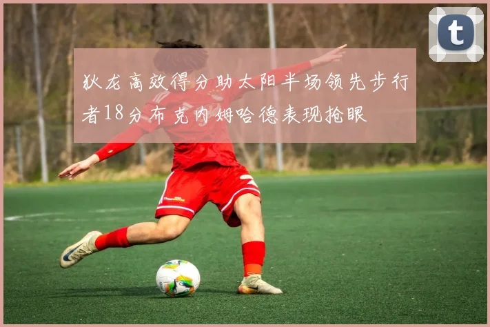狄龙高效得分助太阳半场领先步行者18分布克内姆哈德表现抢眼
