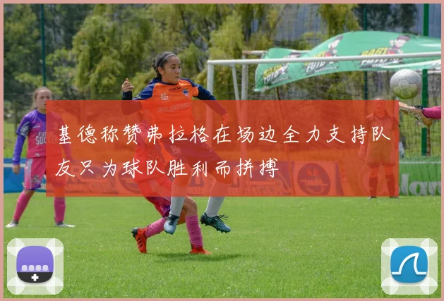 基德称赞弗拉格在场边全力支持队友只为球队胜利而拼搏