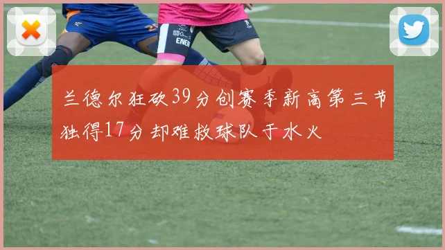 兰德尔狂砍39分创赛季新高第三节独得17分却难救球队于水火