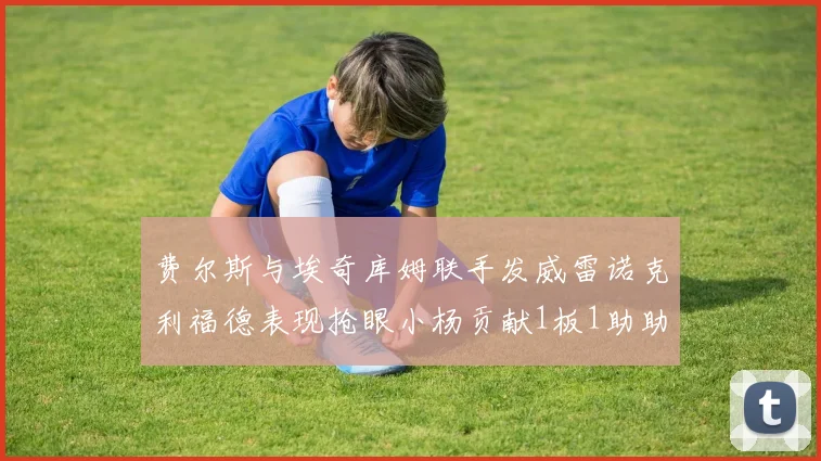 费尔斯与埃奇库姆联手发威雷诺克利福德表现抢眼小杨贡献1板1助助力球队