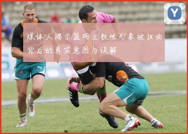 媒体人揭示篮网主教练形象被扭曲背后的真实意图与误解