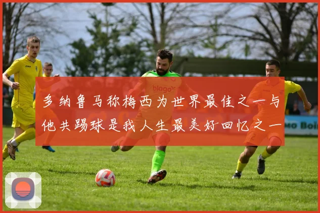 多纳鲁马称梅西为世界最佳之一与他共踢球是我人生最美好回忆之一