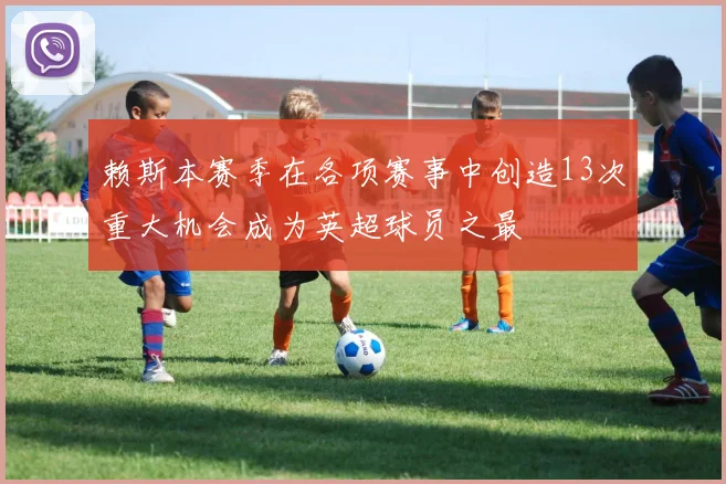 赖斯本赛季在各项赛事中创造13次重大机会成为英超球员之最