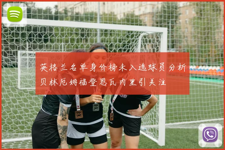 英格兰名单身价榜未入选球员分析贝林厄姆福登恩瓦内里引关注