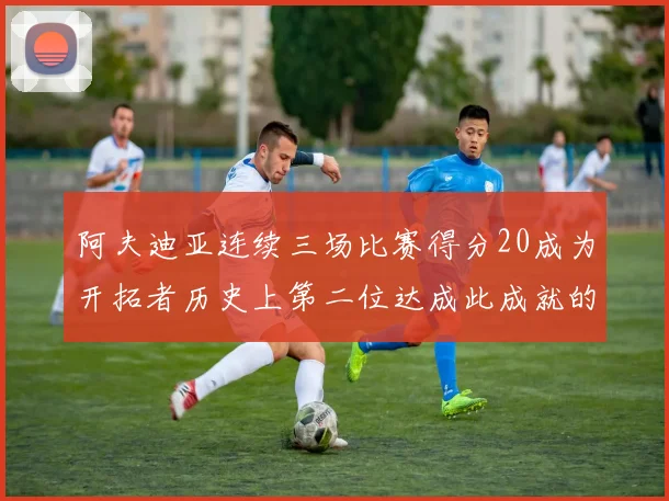 阿夫迪亚连续三场比赛得分20成为开拓者历史上第二位达成此成就的球员