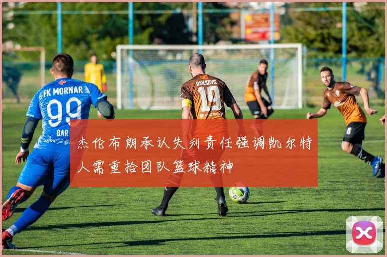 杰伦布朗承认失利责任强调凯尔特人需重拾团队篮球精神