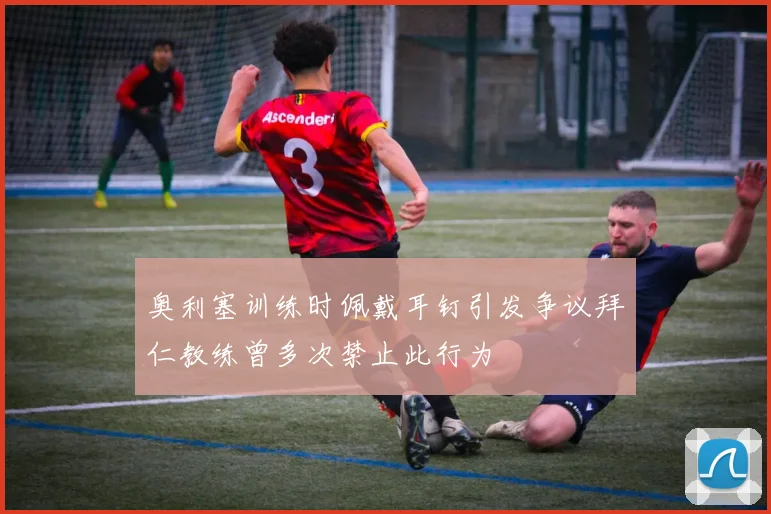 奥利塞训练时佩戴耳钉引发争议拜仁教练曾多次禁止此行为