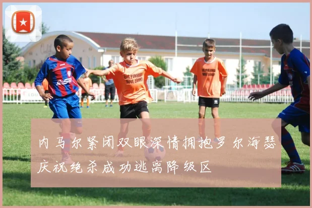 内马尔紧闭双眼深情拥抱罗尔海瑟庆祝绝杀成功逃离降级区