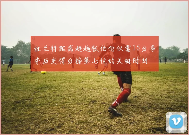 杜兰特距离超越张伯伦仅需15分争夺历史得分榜第七位的关键时刻