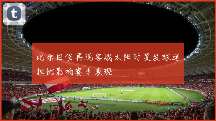 比尔旧伤再现客战太阳时复发球迷担忧影响赛季表现