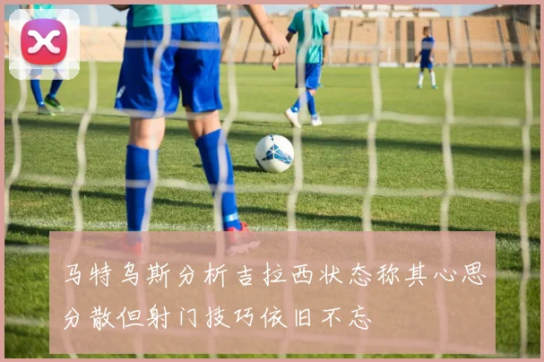 马特乌斯分析吉拉西状态称其心思分散但射门技巧依旧不忘