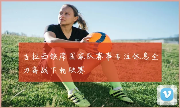 吉拉西缺席国家队赛事专注休息全力备战下轮联赛