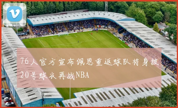 76人官方宣布佩恩重返球队将身披20号球衣再战NBA