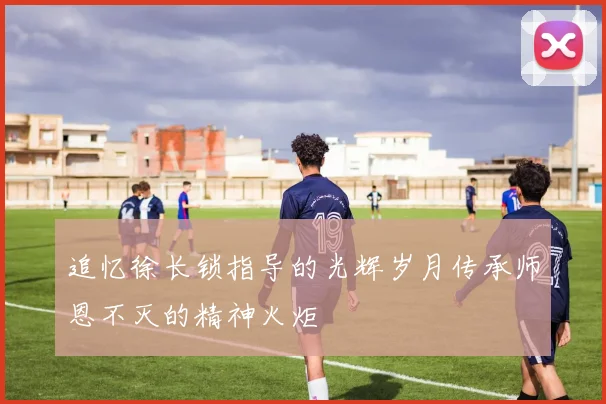 追忆徐长锁指导的光辉岁月传承师恩不灭的精神火炬