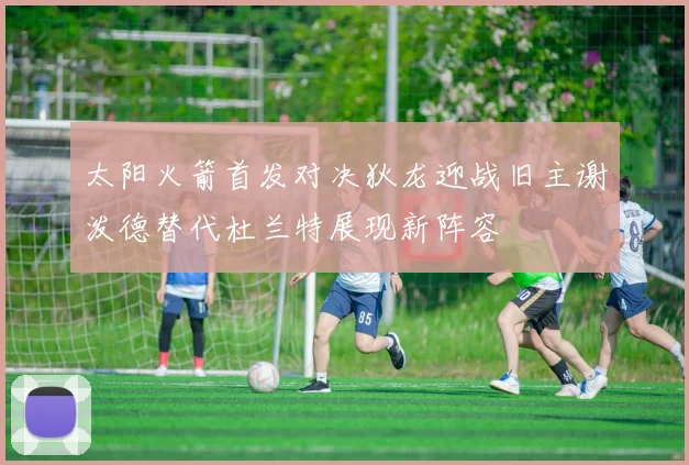 太阳火箭首发对决狄龙迎战旧主谢泼德替代杜兰特展现新阵容