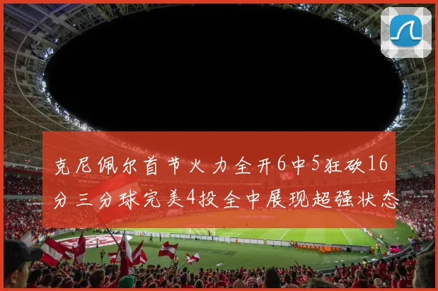 克尼佩尔首节火力全开6中5狂砍16分三分球完美4投全中展现超强状态