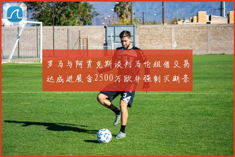 罗马与阿贾克斯谈判马伦租借交易达成进展含2500万欧非强制买断条款