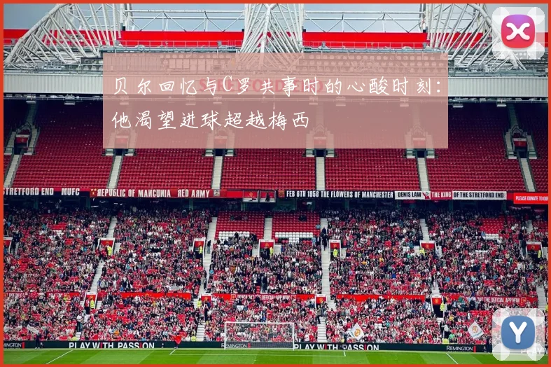 贝尔回忆与C罗共事时的心酸时刻：他渴望进球超越梅西