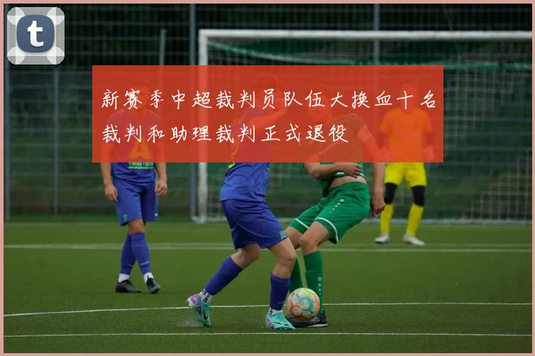 新赛季中超裁判员队伍大换血十名裁判和助理裁判正式退役
