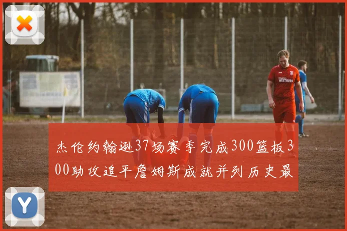 杰伦约翰逊37场赛季完成300篮板300助攻追平詹姆斯成就并列历史最快前锋