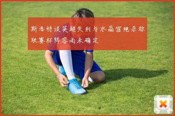 斯洛特谈英超失利与水晶宫绝杀称联赛杯阵容尚未确定
