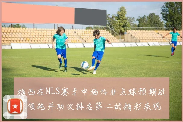 梅西在MLS赛季中场均非点球预期进球领跑并助攻排名第二的精彩表现
