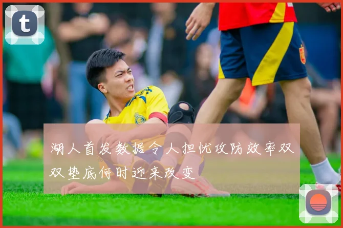 湖人首发数据令人担忧攻防效率双双垫底何时迎来改变