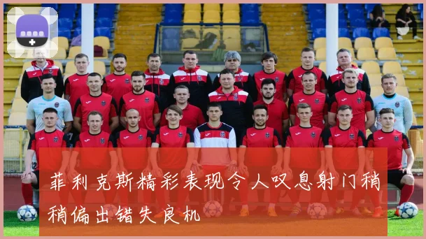 菲利克斯精彩表现令人叹息射门稍稍偏出错失良机