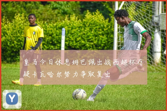 皇马今日休息姆巴佩出战西超杯存疑卡瓦哈尔努力争取复出