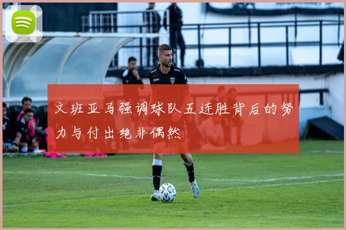 文班亚马强调球队五连胜背后的努力与付出绝非偶然