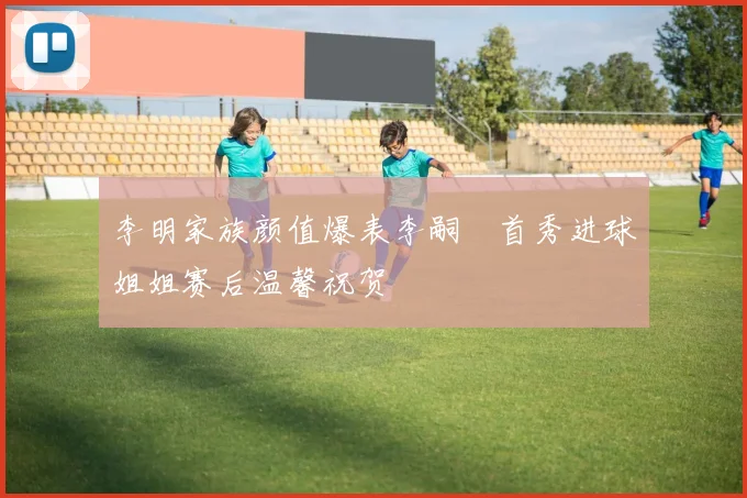 李明家族颜值爆表李嗣镕首秀进球姐姐赛后温馨祝贺