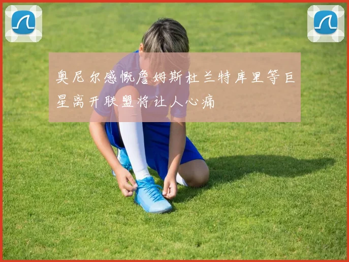 奥尼尔感慨詹姆斯杜兰特库里等巨星离开联盟将让人心痛