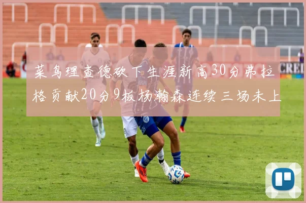 菜鸟理查德砍下生涯新高30分弗拉格贡献20分9板杨瀚森连续三场未上场