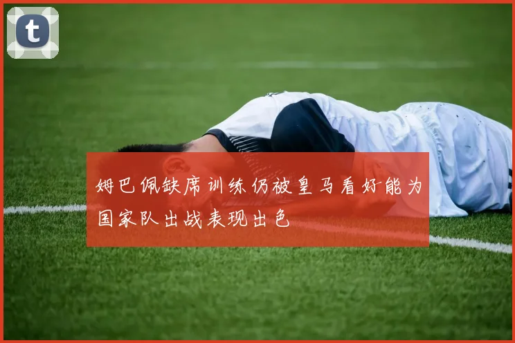 姆巴佩缺席训练仍被皇马看好能为国家队出战表现出色