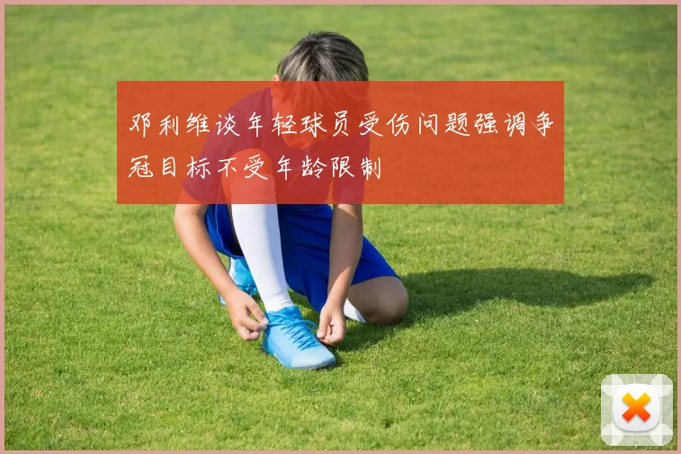 邓利维谈年轻球员受伤问题强调争冠目标不受年龄限制