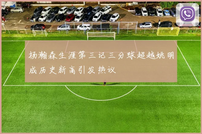 杨瀚森生涯第三记三分球超越姚明成历史新高引发热议