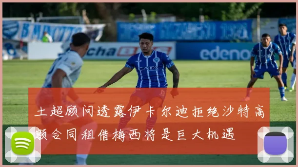 土超顾问透露伊卡尔迪拒绝沙特高额合同租借梅西将是巨大机遇